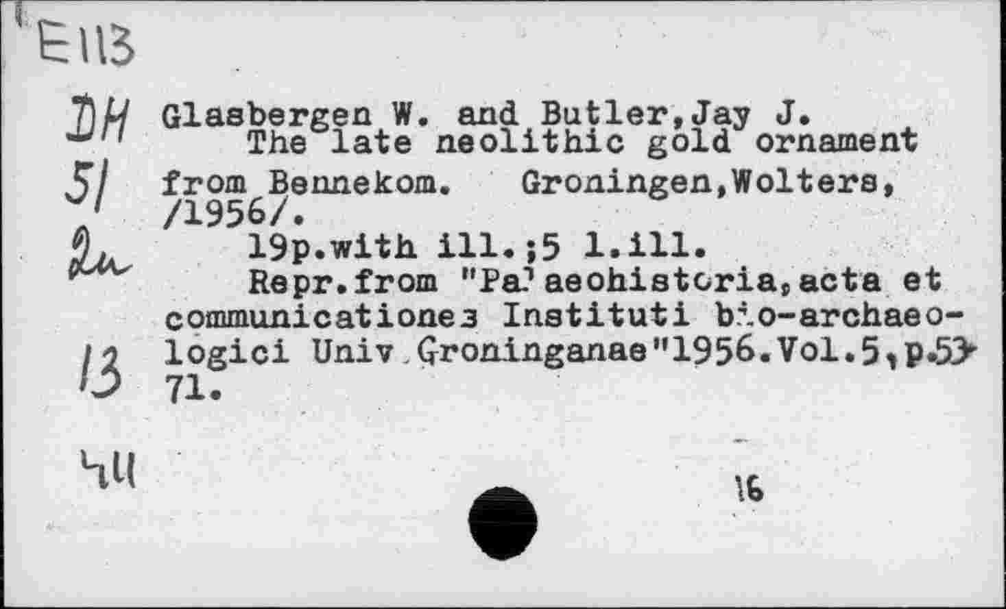 ﻿ЕПВ
М 5/ К
ІЗ
Glasbergen W. and Butler,Jay J.
The late neolithic gold ornament from Bennekom.	Groningen,Wolters,
/1956/.
19p.with ill.;5 l.ill.
Repr.from "Pa?aeohistcria,acta et commun!catіoneз Institut! bio-archaeo-logici Univ,Groninganae"1956.Vol.5tP.5> 71.

16